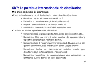 Ch7: La politique internationale de distribution
le choix en matière de distribution
L’entreprise choisira le circuit de distribution suivant les objectifs suivants:
Obtenir un certain volume de vente et de profit
Parvenir à un certain taux de pénétration du marché
Dispose d’une assistance et de sévices à la vente
Atteindre un objectif de rentabilité des investissements
Ce choix est soumis également à des contraintes:
Contraintes liées au produit: poids , taille, durée de conservation etc.…
Contraintes liées au marché cible: nombre de consommateurs,
répartition géographique, habitudes d’achat,
Contraintes liées à l’appareil commercial existant: Chaque pays a son
appareil commercial, avec une structure et des usages propres
Contraintes légales et réglementaires: certains
obligatoires pour certains produits (médicaments)

circuits

sont

Contraintes financières: la correspondance des ressources de
l’entreprise au cout de mise en place des circuits
40

 