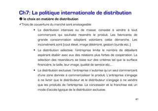 Ch7: La politique internationale de distribution
le choix en matière de distribution
Trois de couverture du marché sont envisageable:
La distribution intensive ou de masse: consiste à vendre à tout
commerçant qui souhaite revendre le produit. Les fabricants de
grande consommation adoptent volontiers cette démarche. Les
inconvénient sont (cout élevé, image détérioré, gestion lourde etc..)
La distribution sélective: l’entreprise limite le nombre de détaillant
espérant établir avec eux des relations plus fortes de coopération. La
sélection des revendeurs se base sur des critères tel que la surface
financière, la taille, leur image, qualité de service etc.…
La distribution exclusive: l’entreprise n’autorise qu’un seul commerçant
d’une zone donnée à commercialiser le produit. L’entreprise s’engage
à ne livrer que le distributeur et le distributeur s’engage à ne vendre
que les produits de l’entreprise. La concession et la franchise est un
mode d’accès typique de la distribution exclusive.
41

 