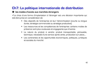 Ch7: La politique internationale de distribution
les modes d’accès aux marchés étrangers
Le choix d’une forme d’implantation à l’étranger est une décision importante qui
doit être prise en considération de:
Des objectifs de l’entreprise et leur hiérarchisation (courte ou longue
durée, stratégie commerciale ou stratégie productive)
Les ressources et les compétences de l’entreprise: certains modes de
présence sont plus couteuses et engageante que d’autres
La nature du produit à vendre: produit transportable, périssable,
technique, nécessité d’une service après vente, production sur place,…
Les contraintes et les opportunités économiques, politiques, juridiques
et sociales du marché

42

 