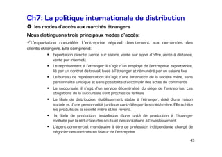 Ch7: La politique internationale de distribution
les modes d’accès aux marchés étrangers
Nous distinguons trois principaux modes d’accès:
L’exportation contrôlée: L’entreprise répond directement aux demandes des
clients étrangers. Elle comprend:
Exportation directe: (vente sur salons, vente sur appel d’offre, vente à distance,
vente par internet)
Le représentant à l’étranger: Il s’agit d’un employé de l’entreprise exportatrice,
lié par un contrat de travail, basé à l’étranger et rémunéré par un salaire fixe
Le bureau de représentation: il s’agit d’une émanation de la société mère, sans
personnalité juridique et sans possibilité d’accomplir des actes de commerce
La succursale: il s’agit d’un service décentralisé du siège de l’entreprise. Les
obligations de la succursale sont proches de la filiale
La filiale de distribution: établissement stable à l’étranger, doté d’une raison
sociale et d’une personnalité juridique contrôlée par la société mère. Elle achète
les produits de la société mère et les revend.
la filiale de production: installation d’une unité de production à l’étranger
motivée par la réduction des couts et des incitations à l’investissement
L’agent commercial: mandataire à titre de profession indépendante chargé de
négocier des contrats en faveur de l’entreprise
43

 