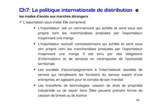 Ch7: La politique internationale de distribution
les modes d’accès aux marchés étrangers
L’exportation sous traité: Elle comprend:
L’importateur: est un commerçant qui achète et vend sous son
propre nom les marchandises produites par l’exportateur
moyennant une marge
L’importateur exclusif: concessionnaire qui achète et vend sous
son propre nom les marchandises produites par l’exportateur
moyennant une marge. Il est tenu par des obligations
d’informations et de services en contrepartie de l’exclusivité
territoriale
Les sociétés d’accompagnement à l’international: sociétés de
service qui remplissent les fonctions du service export d’une
entreprise, en agissant pour le compte de son mandat
Les transferts de technologies: cession de droit de propriété
industrielle ou de savoir faire. Elles peuvent prendre forme de
cession de brevet ou de licence
44

 