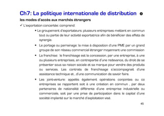 Ch7: La politique internationale de distribution
les modes d’accès aux marchés étrangers
L’exportation concertée: comprend:
Le groupement d’exportateurs: plusieurs entreprises mettent en commun
tout ou partie de leur activité exportatrice afin de bénéficier des effets de
synergie.
Le portage ou parrainage: la mise à disposition d’une PME par un grand
groupe de son réseau commercial étranger moyennant une commission
La franchise: le franchisage est la concession, par une entreprise, à une
ou plusieurs entreprises, en contrepartie d’une redevance, du droit de se
présenter sous sa raison sociale et sa marque pour vendre des produits
ou services. Les contrats de franchisage s’accompagnait d’une
assistance technique et , d’une communication de savoir faire.
Les joint-venture: appelés également opérations conjointes ou co
entreprises se rapportent soit à une création en commun , par deux
partenaires de nationalité différente d’une entreprise industrielle ou
commerciale, soit par une prise de participation dans le capital d’une
société implanté sur le marché d’exploitation visé.
45

 