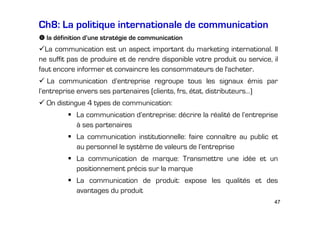 Ch8: La politique internationale de communication
la définition d’une stratégie de communication

La communication est un aspect important du marketing international. Il
ne suffit pas de produire et de rendre disponible votre produit ou service, il
faut encore informer et convaincre les consommateurs de l'acheter.
La communication d’entreprise regroupe tous les signaux émis par
l’entreprise envers ses partenaires (clients, frs, état, distributeurs…)
On distingue 4 types de communication:
La communication d’entreprise: décrire la réalité de l’entreprise
à ses partenaires
La communication institutionnelle: faire connaître au public et
au personnel le système de valeurs de l’entreprise
La communication de marque: Transmettre une idée et un
positionnement précis sur la marque
La communication de produit: expose les qualités et des
avantages du produit
47

 