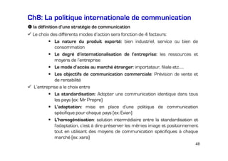 Ch8: La politique internationale de communication
la définition d’une stratégie de communication
Le choix des différents modes d’action sera fonction de 4 facteurs:
La nature du produit exporté: bien industriel, service ou bien de
consommation
Le degré d’internationalisation de l’entreprise: les ressources et
moyens de l’entreprise
Le mode d’accès au marché étranger: importateur, filiale etc.….
Les objectifs de communication commerciale: Prévision de vente et
de rentabilité
L’entreprise a le choix entre
La standardisation: Adopter une communication identique dans tous
les pays (ex: Mr Propre)
L’adaptation: mise en place d’une politique de communication
spécifique pour chaque pays (ex: Evian)
L’homogénéisation: solution intermédiaire entre la standardisation et
l’adaptation, c’est à dire préserver les mêmes image et positionnement
tout en utilisant des moyens de communication spécifiques à chaque
marché (ex: xara)
48

 