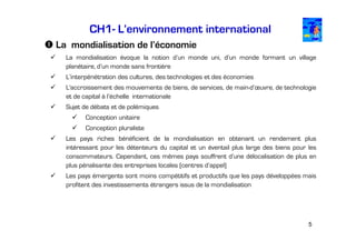 CH1- L’environnement international
La mondialisation de l’économie
La mondialisation évoque la notion d’un monde uni, d’un monde formant un village
planétaire, d’un monde sans frontière
L’interpénétration des cultures, des technologies et des économies
L'accroissement des mouvements de biens, de services, de main-d’œuvre, de technologie
et de capital à l’échelle internationale
Sujet de débats et de polémiques
Conception unitaire
Conception pluraliste
Les pays riches bénéficient de la mondialisation en obtenant un rendement plus
intéressant pour les détenteurs du capital et un éventail plus large des biens pour les
consommateurs. Cependant, ces mêmes pays souffrent d’une délocalisation de plus en
plus pénalisante des entreprises locales (centres d’appel)
Les pays émergents sont moins compétitifs et productifs que les pays développées mais
profitent des investissements étrangers issus de la mondialisation

5

 