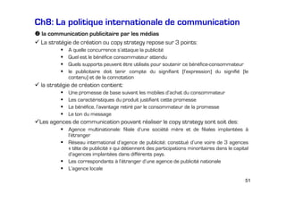 Ch8: La politique internationale de communication
la communication publicitaire par les médias
La stratégie de création ou copy strategy repose sur 3 points:
A quelle concurrence s’attaque la publicité
Quel est le bénéfice consommateur attendu
Quels supports peuvent être utilisés pour soutenir ce bénéfice-consommateur
le publicitaire doit tenir compte du signifiant (l’expression) du signifié (le
contenu) et de la connotation

la stratégie de création contient:
Une promesse de base suivant les mobiles d’achat du consommateur
Les caractéristiques du produit justifiant cette promesse
Le bénéfice, l’avantage retiré par le consommateur de la promesse
Le ton du message

Les agences de communication pouvant réaliser le copy strategy sont soit des:
Agence multinationale: filiale d’une société mère et de filiales implantées à
l’étranger
Réseau international d’agence de publicité: constitué d’une voire de 3 agences
« tête de publicité » qui détiennent des participations minoritaires dans le capital
d’agences implantées dans différents pays.
Les correspondants à l’étranger d’une agence de publicité nationale
L’agence locale
51

 