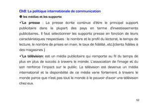 Ch8: La politique internationale de communication
les médias et les supports

La presse : La presse écrite continue d'être le principal support
publicitaire dans la plupart des pays en terme d'investissements
publicitaires.. Il faut sélectionner les supports presse en fonction de leurs
caractéristiques respectives : le nombre et le profil du lectorat, le temps de
lecture, le nombre de prises en main, le taux de fidélité...etc.(clients fidèles à
des magasines )
La télévision: est un média publicitaire qui remporte au fil du temps de
plus en plus de succès à travers le monde. L'association de l'image et du
son renforce l’impact sur le public. La télévision est devenue un média
international et la disponibilité de ce média varie fortement à travers le
monde parce que n'est pas tout le monde à le pouvoir d'avoir une télévision
chez eux.

52

 