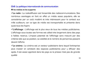 Ch8: La politique internationale de communication
les médias et les supports

La radio : La radiodiffusion est l'ensemble des radiocommunications. Ses
nombreux avantages en font en effet un média assez populaire, elle se
caractérise par un coût modéré et très intéressant pour le contact aux
mille auditeurs, car ce type de média est transportable et présente dans
quasi tous les foyers
L'affichage : L'affichage est le plus vieux de tous les médias publicitaires.
L'affichage sous toutes ses formes est utilisé très largement dans des pays
à faibles revenus. L'impact potentiel de l'affichage sera mesuré par des
critères tels que sa position, sa visibilité et le nombre de personnes passant
devant l'affiche.
Le cinéma : Le cinéma est un vecteur publicitaire dans lequel l'entreprise
peut investir en achetant des espaces publicitaires pour y diffuser des
spots. Il est assez apprécié dans les pays où la presse n'est pas de grande
qualité
53

 