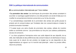 Ch8: La politique internationale de communication
La communication internationale par l' hors médias
La promotion des ventes :Les techniques de promotion des ventes consistent à
accorder un avantage supplémentaire à une cible pendant une durée limitée pour en
modifier le comportement d'achat à proximité ou sur le lieu de vente.
La caractéristique essentielle de la promotion des ventes est qu'elle pousse le
produit vers le consommateur par l'incitation des non consommateurs à tester le
produit et ensuite à l'acheter ;
Il existe toute une série d'outils de promotion des ventes, utilisés de manière
isolée ou combinée comme : Les promotions sur les prix; Les cadeaux publicitaires;
Les jeux et concours;
Le choix qu'opérera l'entreprise entre ces outils dépend de ses objectifs, de sa
cible, des habitudes et des préférences des consommateurs et distributeurs locaux,
mais aussi de la nature de son produit, du budget qui lui est disponible et des
réglementations en vigueur sur le marché visé (exemple : valeur du produit offert,
nature du produit).
55

 