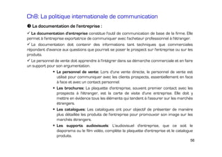 Ch8: La politique internationale de communication
La documentation de l'entreprise :
La documentation d'entreprise constitue l'outil de communication de base de la firme. Elle
permet à l'entreprise exportatrice de communiquer avec l'acheteur professionnel à l'étranger.
La documentation doit contenir des informations tant techniques que commerciales
répondant d'avance aux questions que pourrait se poser le prospect sur l'entreprise ou sur les
produits.
Le personnel de vente doit apprendre à l'intégrer dans sa démarche commerciale et en faire
un support pour son argumentation.
Le personnel de vente: Lors d'une vente directe, le personnel de vente est
utilisé pour communiquer avec les clients prospects, essentiellement en face
à face et avec un contact personnel.
Les brochures: La plaquette d'entreprise, souvent premier contact avec les
prospects à l'étranger, est la carte de visite d'une entreprise. Elle doit y
mettre en évidence tous les éléments qui tendent à l'assurer sur les marchés
étrangers.
Les catalogues: Les catalogues ont pour objectif de présenter de manière
plus détaillée les produits de l'entreprise pour promouvoir son image sur les
marchés étrangers.
Les supports audiovisuels: L'audiovisuel d'entreprise, que ce soit le
diaporama ou le film vidéo, complète la plaquette d'entreprise et le catalogue
produits.
56

 