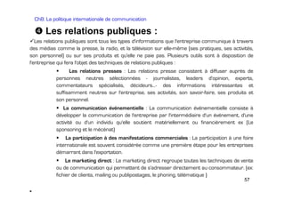Ch8: La politique internationale de communication

Les relations publiques :
Les relations publiques sont tous les types d'informations que l'entreprise communique à travers
des médias comme la presse, la radio, et la télévision sur elle-même (ses pratiques, ses activités,
son personnel) ou sur ses produits et qu'elle ne paie pas. Plusieurs outils sont à disposition de
l'entreprise qui fera l'objet des techniques de relations publiques :
Les relations presses : Les relations presse consistent à diffuser auprès de
personnes neutres sélectionnées - journalistes, leaders d'opinion, experts,
commentateurs spécialisés, décideurs...- des informations intéressantes et
suffisamment neutres sur l'entreprise, ses activités, son savoir-faire, ses produits et
son personnel.
La communication événementielle : La communication événementielle consiste à
développer la communication de l'entreprise par l'intermédiaire d'un événement, d'une
activité ou d'un individu qu'elle soutient matériellement ou financièrement ex (Le
sponsoring et le mécénat)
La participation à des manifestations commerciales : La participation à une foire
internationale est souvent considérée comme une première étape pour les entreprises
démarrant dans l'exportation.
Le marketing direct : Le marketing direct regroupe toutes les techniques de vente
ou de communication qui permettent de s'adresser directement au consommateur. (ex:
fichier de clients, mailing ou publipostages, le phoning, télématique )
57

•.

 