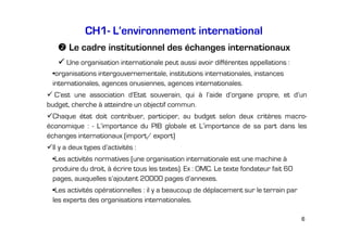 CH1- L’environnement international
Le cadre institutionnel des échanges internationaux
Une organisation internationale peut aussi avoir différentes appellations :
•organisations intergouvernementale, institutions internationales, instances
internationales, agences onusiennes, agences internationales.
C’est une association d’Etat souverain, qui à l’aide d’organe propre, et d’un
budget, cherche à atteindre un objectif commun.
Chaque état doit contribuer, participer, au budget selon deux critères macroéconomique : - L’importance du PIB globale et L’importance de sa part dans les
échanges internationaux (import/ export)
Il y a deux types d’activités :
•Les activités normatives (une organisation internationale est une machine à
produire du droit, à écrire tous les textes). Ex : OMC. Le texte fondateur fait 60
pages, auxquelles s’ajoutent 20000 pages d’annexes.
•Les activités opérationnelles : il y a beaucoup de déplacement sur le terrain par
les experts des organisations internationales.
6

 