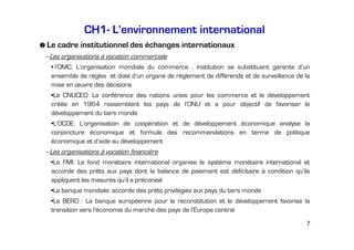 CH1- L’environnement international
Le cadre institutionnel des échanges internationaux
–Les organisations à vocation commerciale
• l’OMC: L’organisation mondiale du commerce , institution se substituant garante d’un
ensemble de règles et doté d’un organe de règlement de différends et de surveillance de la
mise en œuvre des décisions
•La CNUCED: La conférence des nations unies pour les commerce et le développement
créée en 1964 rassemblant les pays de l’ONU et a pour objectif de favoriser le
développement du tiers monde
•L’OCDE: L’organisation de coopération et de développement économique analyse la
conjoncture économique et formule des recommandations en terme de politique
économique et d’aide au développement
–Les organisations à vocation financière
•Le FMI: Le fond monétaire international organise le système monétaire international et
accorde des prêts aux pays dont la balance de paiement est déficitaire à condition qu’ils
appliquent les mesures qu’il a préconisé
•La banque mondiale: accorde des prêts privilégiés aux pays du tiers monde
•La BERD : La banque européenne pour la reconstitution et le développement favorise la
transition vers l’économie du marché des pays de l’Europe central
7

 