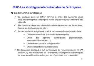 CH2- Les stratégies internationales de l’entreprise
La démarche stratégique
La stratégie peut se définir comme le choix des domaines dans
lesquels l’entreprise s’engagera sur le long terme pour atteindre des
objectifs
Elle consiste à faire des choix d'allocation de ressources (financières,
humaines, technologiques, etc.).
La démarche stratégique se traduit par un certain nombre de choix:
Choix des domaines d’activités de l’entreprise
Choix
des
options
stratégiques
(spécialisation,
internationalisation etc.…)
Choix de structure et d’organisation
Choix d’allocation des ressources
Un diagnostic stratégique axé sur l’analyse de l’environnement (FFOM
ou SWOT), les ressources de l’entreprise, l’intelligence économiques
incluant les différentes veilles permet d’optimiser son orientation
9

 