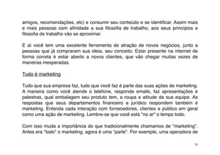 amigos, recomendações, etc) e consumir seu conteúdo e se identiﬁcar. Assim mais
e mais pessoas com aﬁnidade a sua ﬁlosoﬁa de trabalho, aos seus princípios e
ﬁlosoﬁa de trabalho vão se aproximar.

E aí você tem uma excelente ferramenta de atração de novos negócios, junto a
pessoas que já compraram sua ideia, seu conceito. Estar presente na internet de
forma correta é estar aberto a novos clientes, que vão chegar muitas vezes de
maneiras inesperadas.

Tudo é marketing

Tudo que sua empresa faz, tudo que você faz é parte das suas ações de marketing.
A maneira como você atende o telefone, responde emails, faz apresentações e
palestras, qual embalagem seu produto tem, a roupa e atitude da sua equipe. As
respostas que seus departamentos ﬁnanceiro e jurídico respondem também é
marketing. Entenda cada interação com fornecedores, clientes e público em geral
como uma ação de marketing. Lembre-se que você está "no ar" o tempo todo.

Com isso muda a importância do que tradicionalmente chamamos de "marketing".
Antes era "todo" o marketing, agora é uma "parte". Por exemplo, uma operadora de

                                                                              10
 