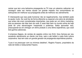celular que tem uma belíssima propaganda na TV mas um péssimo callcenter vai
conseguir cada vez menos causar um grande impacto nos consumidores se
esforçando em melhorar sua propaganda antes de melhorar seu atendimento.

É interessante que isso pode funcionar não só negativamente, mas também pode
te ajudar muito. Se você faz de forma diferente ou especial uma série de atividades
que antes não eram consideradas importantes, isso pode ser um ótimo marketing,
pois as pessoas vão falar bem de você. E esse falar bem no mundo online de hoje
pode ter uma alavancagem inesperada e poderosa. Saiba aproveitar isso,
preocupando-se em entregar um ótimo produto e uma ótima experiência, que você
terá ganhos adicionais.

A empresa Zappos, de vendas de sapatos online nos EUA, ﬁcou famosa por seu
excelente atendimento ao cliente (via fone, web e até twitter) e pela forte cultura
corporativa. Isso tem sido um grande gerador de propaganda espontânea positiva.

"Luxo é se preocupar com os mínimos detalhes", Rogério Fasano, proprietário da
rede de hotéis e restaurantes Fasano.




                                                                                 11
 