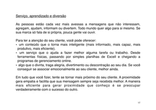 Serviço, aprendizado e diversão

As pessoas estão cada vez mais avessas a mensagens que não interessam,
agregam, ajudam, informam ou divertem. Todo mundo quer algo para si mesmo. Se
sua marca só fala de si própria, pouca gente vai ouvir.

Para ter a atenção do seu cliente, você pode oferecer:
• um conteúdo que o torna mais inteligente (mais informado, mais capaz, mais
 produtivo, mais eﬁciente).
• um serviço que o ajuda a fazer melhor alguma tarefa ou trabalho. Desde
 ferramentas físicas, passando por simples planilhas de Excell e chegando a
 programas de gerenciamento online.
• algo que o divirta, traga alegria, divertimento ou descontração ao seu dia. Se você
 conseguir se associar emocionalmente ao seu cliente, melhor ainda.

Em tudo que você ﬁzer, tente se tornar mais próximo do seu cliente. A proximidade
gera empatia e facilita que sua mensagem sempre seja recebida melhor. A maneira
mais eﬁciente para gerar proximidade que conheço é se preocupar
verdadeiramente com o sucesso do outro.


                                                                                   12
 