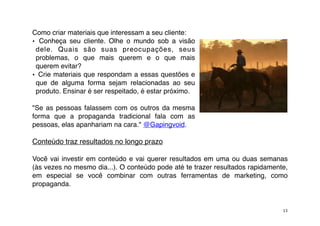 Como criar materiais que interessam a seu cliente:
• Conheça seu cliente. Olhe o mundo sob a visão
 dele. Quais são suas preocupações, seus
 problemas, o que mais querem e o que mais
 querem evitar?
• Crie materiais que respondam a essas questões e
 que de alguma forma sejam relacionadas ao seu
 produto. Ensinar é ser respeitado, é estar próximo.

"Se as pessoas falassem com os outros da mesma
forma que a propaganda tradicional fala com as
pessoas, elas apanhariam na cara." @Gapingvoid.

Conteúdo traz resultados no longo prazo

Você vai investir em conteúdo e vai querer resultados em uma ou duas semanas
(às vezes no mesmo dia...). O conteúdo pode até te trazer resultados rapidamente,
em especial se você combinar com outras ferramentas de marketing, como
propaganda.


                                                                               13
 