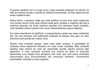 O grande resultado vem no longo prazo. Cada conteúdo publicado na internet, se
feito de maneira correta e usando as melhores ferramentas, vai ﬁcar disponível por
tempo indeterminado.

Dessa forma, o pequeno artigo que você publicou há dois anos atrás explicando
uma dúvida comum entre seus clientes pode gerar contatos e negócios até hoje e
continuar gerando. Se ainda existirem pessoas com interesse nesse conteúdo,
você receberá visitas e poderá criar novos relacionamentos e gerar negócios.

Em nossa experiência na AgriPoint, é surpreendente o poder que esses conteúdos
têm. Se uma empresa vem publicando conteúdo há tempos, isso gera um valor
adicional muito grande por meses, anos.

Quanto mais conteúdo gerado, maior esse efeito residual. A quantidade de
conteúdo online disponível inﬂuencia em muito nesse resultado. Mais conteúdo
signiﬁca mais chance de você ser encontrado quando alguém procura algo
especíﬁco. E mais conteúdo aumenta sua chance de quem te encontrar
desenvolver uma relação mais duradoura com você, pois verá outros conteúdos
relacionados (que provavelmente vão interessar também), aumentando
proximidade, interação e novos negócios.

                                                                                14
 