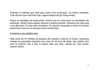 Entenda o conteúdo que você gera como uma construção, um cultivo constante.
Tudo de bom que você ﬁzer hoje, seguirá disponível por longo tempo.

Foque na estratégia de longo prazo, mesmo que no curto prazo os resultados não
apareçam. Muitas vezes (quase sempre) é preciso persistir. Sucessos da noite para
o dia demoram 10 anos para acontecer. As maiores conquistas e feitos do homem
demoraram mais de um dia para serem construídos.

A internet e seu público alvo

Hoje cerca de 70 milhões de pessoas têm acesso a internet no Brasil, representa
metade da população brasileira com mais de 16 anos de idade. Seu público alvo
está na internet, isso é fato. E estará cada vez mais, usando por mais tempo,
usando melhor.




                                                                               15
 