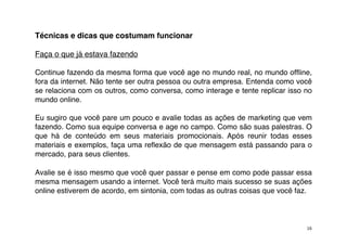 Técnicas e dicas que costumam funcionar

Faça o que já estava fazendo

Continue fazendo da mesma forma que você age no mundo real, no mundo ofﬂine,
fora da internet. Não tente ser outra pessoa ou outra empresa. Entenda como você
se relaciona com os outros, como conversa, como interage e tente replicar isso no
mundo online.

Eu sugiro que você pare um pouco e avalie todas as ações de marketing que vem
fazendo. Como sua equipe conversa e age no campo. Como são suas palestras. O
que há de conteúdo em seus materiais promocionais. Após reunir todas esses
materiais e exemplos, faça uma reﬂexão de que mensagem está passando para o
mercado, para seus clientes.

Avalie se é isso mesmo que você quer passar e pense em como pode passar essa
mesma mensagem usando a internet. Você terá muito mais sucesso se suas ações
online estiverem de acordo, em sintonia, com todas as outras coisas que você faz.



                                                                               16
 