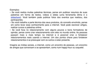 Exemplos:
• Se você realiza muitas palestras técnicas, pense em publicar resumos de suas
 palestras em forma de textos, vídeos e slides (uma ferramenta ótima é o
 slideshare). Você também pode publicar fotos dos eventos que realizou, dos
 participantes.
• Se você trabalha a parte técnica dos seus produtos, do conceito envolvido, pense
 em como levar esse conhecimento para a internet. Você pode escrever artigos,
 realizar cursos e palestras online.
• Se você foca no relacionamento com alguns poucos e bons formadores de
 opinião, pense como criar relacionamento com eles no mundo online. As pessoas
 passam mais e mais tempo na internet e é possível criar e fortalecer
 relacionamentos reais usando a internet. Um dos pontos chave para fortalecer
 relacionamentos é se preocupar com os outros e estar presente.

Imagine as mídias sociais, a internet, como um encontro de pessoas, um encontro
de amigos que conversam e se apresentam, como num happy-hour ou coquetel.




                                                                                17
 
