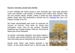 Escute o mercado, escute seus clientes

A maior utilidade das mídias sociais é ouvir. Aproveite isso. Você pode aprender
muito, com clientes e não clientes. E entender como melhor fazer, atender. Pode
ser uma maneira rápida, simples, prática e barata de fazer pesquisas com seu
público. Quem falou isso claramente a primeira vez foi o  Marcelo Tas, que é um
craque no twitter (e na TV).

Há muitas oportunidades para quem se preocupa em
escutar na internet. Você pode ter ideias para
promoções, novos usos do seu produto. Perceber
problemas que ninguém resolve. Pode ser uma fonte de
ideias para novos conteúdos.

Ao escutar, você pode responder, seja dando suporte a
um cliente, seja criando conteúdo que informa e agrega
valor para todos que se interessam por esse assunto.

Escute muito. Assim você poderá aprender e agir
melhor. Já tem gente falando que a internet pode ser

                                                                              18
 