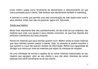 muito melhor usada como ferramenta de atendimento e relacionamento do que
como promoção pura e direta. Vale lembrar que atendimento também é marketing.

A internet é a mídia que permite uma real comunicação de mão dupla entre você e
seus clientes. Antes isso não era possível, agora sim. Aproveite.

Conte sua história

Muito mais importante falar dos acontecimentos, do dia-a-dia da sua empresa, das
histórias que você, sua equipe e seus clientes vivenciam, do que ﬁcar falando dos
atributos e benefícios dos seus produtos.

Pense em histórias que seus clientes querem ouvir. Melhor ainda se forem histórias
que seus clientes querem passar a diante. Hoje, as pessoas já podem escolher o
que querem e o que não querem receber de informação. Reﬁne sua capacidade de
divulgar sua marca por meio de materiais que sejam do interesse do receptor.

Há uma inﬁnidade de formas e opções de se contar histórias relacionadas ao seu
negócio que agregam valor ao seu cliente e que vão atrair interesse de outras
pessoas com perﬁl semelhante ao do seu cliente.

                                                                                19
 