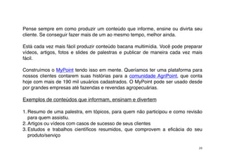 Pense sempre em como produzir um conteúdo que informe, ensine ou divirta seu
cliente. Se conseguir fazer mais de um ao mesmo tempo, melhor ainda.

Está cada vez mais fácil produzir conteúdo bacana multimídia. Você pode preparar
vídeos, artigos, fotos e slides de palestras e publicar de maneira cada vez mais
fácil.

Construímos o MyPoint tendo isso em mente. Queríamos ter uma plataforma para
nossos clientes contarem suas histórias para a  comunidade AgriPoint, que conta
hoje com mais de 190 mil usuários cadastrados. O MyPoint pode ser usado desde
por grandes empresas até fazendas e revendas agropecuárias.

Exemplos de conteúdos que informam, ensinam e divertem

1. Resumo de uma palestra, em tópicos, para quem não participou e como revisão
   para quem assistiu.
2. Artigos ou vídeos com casos de sucesso de seus clientes
3. Estudos e trabalhos cientíﬁcos resumidos, que comprovem a eﬁcácia do seu
   produto/serviço

                                                                              20
 