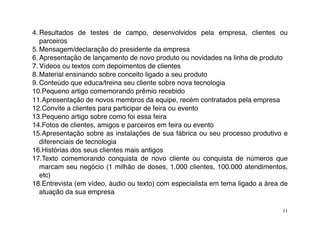 4. Resultados de testes de campo, desenvolvidos pela empresa, clientes ou
   parceiros
5. Mensagem/declaração do presidente da empresa
6. Apresentação de lançamento de novo produto ou novidades na linha de produto
7. Vídeos ou textos com depoimentos de clientes
8. Material ensinando sobre conceito ligado a seu produto
9. Conteúdo que educa/treina seu cliente sobre nova tecnologia
10.Pequeno artigo comemorando prêmio recebido
11.Apresentação de novos membros da equipe, recém contratados pela empresa
12.Convite a clientes para participar de feira ou evento
13.Pequeno artigo sobre como foi essa feira
14.Fotos de clientes, amigos e parceiros em feira ou evento
15.Apresentação sobre as instalações de sua fábrica ou seu processo produtivo e
   diferenciais de tecnologia
16.Histórias dos seus clientes mais antigos
17.Texto comemorando conquista de novo cliente ou conquista de números que
   marcam seu negócio (1 milhão de doses, 1.000 clientes, 100.000 atendimentos,
   etc)
18.Entrevista (em vídeo, áudio ou texto) com especialista em tema ligado a área de
   atuação da sua empresa

                                                                                21
 