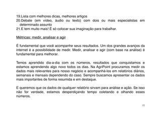 19.Lista com melhores dicas, melhores artigos
20.Debate (em vídeo, áudio ou texto) com dois ou mais especialistas em
  determinado assunto
21.E tem muito mais! É só colocar sua imaginação para trabalhar.

Métricas: medir, analisar e agir

É fundamental que você acompanhe seus resultados. Um dos grandes avanços da
internet é a possibilidade de medir. Medir, analisar e agir (com base na análise) é
fundamental para melhorar.

Temos aprendido dia-a-dia com os números, resultados que conquistamos e
estamos aprendendo algo novo todos os dias. Na AgriPoint procuramos medir os
dados mais relevantes para nosso negócio e acompanhá-los em relatórios diários,
semanais e mensais dependendo do caso. Sempre buscamos apresentar os dados
mais importantes de forma resumida e em destaque.

E queremos que os dados de qualquer relatório sirvam para análise e ação. Se isso
não for verdade, estamos desperdiçando tempo coletando e olhando esses
números.

                                                                                 22
 