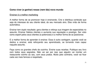 Como viver (e ganhar) nesse (nem tão) novo mundo

Ensinar é o melhor marketing

A melhor forma de se promover hoje é ensinando. Crie e distribua conteúdo que
seja do interesse do seu cliente ideal, do seu mercado alvo. Eles virão de forma
automática.

Ensinar tem duplo resultado: gera clientes e reforça sua imagem de especialista no
assunto. Ensinar ﬁdeliza clientes e aumenta sua reputação e prestígio. Ser visto
como expert pelos seus clientes (e potenciais) é a melhor forma de se posicionar.

E a melhor forma de aprender é ensinar. Essa é outra vantagem, quando você se
dedica a ensinar, está reforçando seu aprendizado, se tornando mais capaz
naquele assunto.

Faça como os grandes chefs de cozinha. Ensine suas receitas. Publique seu livro
com todos seus segredos. Não vai ser por isso que alguém vai montar um
restaurante vizinho ao seu, com seus pratos. Muito pelo contrário, você vai ﬁcar
cada vez mais famoso e respeitado.

                                                                                25
 