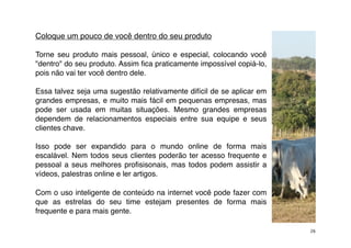 Coloque um pouco de você dentro do seu produto

Torne seu produto mais pessoal, único e especial, colocando você
"dentro" do seu produto. Assim ﬁca praticamente impossível copiá-lo,
pois não vai ter você dentro dele.

Essa talvez seja uma sugestão relativamente difícil de se aplicar em
grandes empresas, e muito mais fácil em pequenas empresas, mas
pode ser usada em muitas situações. Mesmo grandes empresas
dependem de relacionamentos especiais entre sua equipe e seus
clientes chave.

Isso pode ser expandido para o mundo online de forma mais
escalável. Nem todos seus clientes poderão ter acesso frequente e
pessoal a seus melhores proﬁsisonais, mas todos podem assistir a
vídeos, palestras online e ler artigos.

Com o uso inteligente de conteúdo na internet você pode fazer com
que as estrelas do seu time estejam presentes de forma mais
frequente e para mais gente.

                                                                       26
 