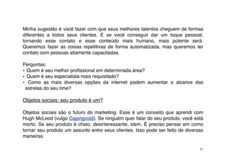 Minha sugestão é você fazer com que seus melhores talentos cheguem de formas
diferentes a todos seus clientes. E se você conseguir dar um toque pessoal,
tornando esse contato e esse conteúdo mais humano, mais potente será.
Queremos fazer as coisas repetitivas de forma automatizada, mas queremos ter
contato com pessoas altamente capacitadas.

Perguntas:
• Quem é seu melhor proﬁssional em determinada área?
• Quem é seu especialista mais requisitado?
• Como as mais diversas opções da internet podem aumentar o alcance das
 estrelas do seu time?

Objetos sociais: seu produto é um?

Objetos sociais são o futuro do marketing. Esse é um conceito que aprendi com
Hugh McLeod (vulgo Gapingvoid). Se ninguém quer falar do seu produto, você está
morto. Se seu produto é chato, desinteressante, idem. É preciso pensar em como
tornar seu produto um assunto entre seus clientes. Isso pode ser feito de diversas
maneiras.

                                                                                27
 