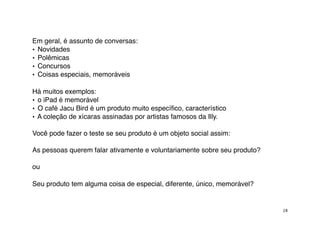 Em geral, é assunto de conversas:
• Novidades
• Polêmicas
• Concursos
• Coisas especiais, memoráveis

Há muitos exemplos:
• o iPad é memorável
• O café Jacu Bird é um produto muito especíﬁco, característico
• A coleção de xícaras assinadas por artistas famosos da Illy.

Você pode fazer o teste se seu produto é um objeto social assim:

As pessoas querem falar ativamente e voluntariamente sobre seu produto?

ou

Seu produto tem alguma coisa de especial, diferente, único, memorável?


                                                                          28
 