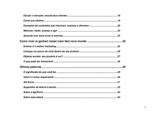 Escute o mercado, escute seus clientes!..............................................................................18

    Conte sua história!
                      ...................................................................................................................19

    Exemplos de conteúdos que informam, ensinam e divertem!............................................20

    Métricas: medir, analisar e agir!.............................................................................................22

    Aprenda com seus erros (e acertos)!
                                      .....................................................................................23

Como viver (e ganhar) nesse (nem tão) novo mundo !...............................................25
    Ensinar é o melhor marketing!................................................................................................25

    Coloque um pouco de você dentro do seu produto!............................................................26

    Objetos sociais: seu produto é um?!.....................................................................................27

    O que pode ser memorável!....................................................................................................29

Últimas palavras!............................................................................................................29
    O signiﬁcado do que você faz!...............................................................................................29

    Você é o único responsável!...................................................................................................30

    Até breve!
             ..................................................................................................................................31

    Sugestões de leitura e estudo!...............................................................................................32

    Sobre a AgriPoint!....................................................................................................................33

    Sobre esse ebook!...................................................................................................................34



                                                                                                                                                    3
 