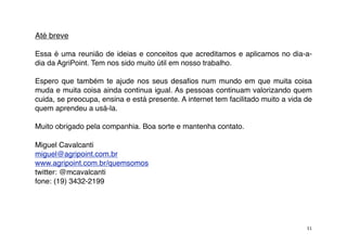 Até breve

Essa é uma reunião de ideias e conceitos que acreditamos e aplicamos no dia-a-
dia da AgriPoint. Tem nos sido muito útil em nosso trabalho.

Espero que também te ajude nos seus desaﬁos num mundo em que muita coisa
muda e muita coisa ainda continua igual. As pessoas continuam valorizando quem
cuida, se preocupa, ensina e está presente. A internet tem facilitado muito a vida de
quem aprendeu a usá-la.

Muito obrigado pela companhia. Boa sorte e mantenha contato.

Miguel Cavalcanti
miguel@agripoint.com.br
www.agripoint.com.br/quemsomos
twitter: @mcavalcanti
fone: (19) 3432-2199




                                                                                   31
 