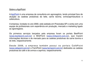 Sobre a AgriPoint

A AgriPoint é uma empresa de consultoria em agronegócio, tendo principal foco de
atuação as cadeias produtivas do leite, carne bovina, ovinocaprinocultura e
cafeicultura.

A empresa, fundada no ano 2000, está sediada em Piracicaba-SP e conta com uma
equipe de proﬁssionais com experiência em produção, mercado e marketing ligado
ao agronegócio.

Os primeiros serviços lançados pela empresa foram os portais BeefPoint
(www.beefpoint.com.br) e MilkPoint (www.milkpoint.com.br), que trazem
informações técnicas e de mercado para as cadeias produtivas da carne bovina e
do leite, respectivamente.

Desde 2006, a empresa também possui os portais CaféPoint
(www.cafepoint.com.br) e FarmPoint (www.farmpoint.com.br) dedicados as cadeias
produtivas do café e de ovinos e caprinos, respectivamente.




                                                                              33
 