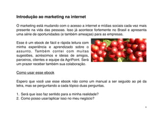 Introdução ao marketing na internet

O marketing está mudando com o acesso a internet e mídias sociais cada vez mais
presente na vida das pessoas. Isso já acontece fortemente no Brasil e apresenta
uma série de oportunidades (e também ameaças) para as empresas.

Esse é um ebook de fácil e rápida leitura com
minha experiência e aprendizado sobre o
assunto. Também contei com muitas
sugestões, acréscimos e ideias de amigos,
parceiros, clientes e equipe da AgriPoint. Será
um prazer receber também sua colaboração.

Como usar esse ebook

Espero que você use esse ebook não como um manual a ser seguido ao pé da
letra, mas se perguntando a cada tópico duas perguntas.

1. Será que isso faz sentido para a minha realidade?
2. Como posso usar/aplicar isso no meu negócio?

                                                                              4
 