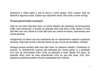 Questione e reﬂita sobre o que te serve e como aplicar. Com certeza você vai
descartar algumas coisas. Espero que aproveite várias. Boa sorte e conte comigo.

Porque oportunidade e ameaça?

Hoje em dia está mais fácil fazer um ótimo trabalho de marketing. As ferramentas
estão mais acessíveis, o acesso as pessoas está mais fácil e mais rápido. É mais
fácil falar com seu cliente e é mais fácil para seu cliente te indicar, recomendar para
outras pessoas.

Antigamente se falava que era importante dar um atendimento especial a pessoas
famosas. Hoje todo mundo é famoso dentro do seu círculo de amizades, contatos.

Ameaça porque também está mais fácil fazer um péssimo trabalho. Problemas no
produto, no atendimento, suporte são tolerados por menos gente. E a facilidade
com que as informações ﬂuem entre as pessoas é muito rápida. Em geral, as
pessoas falam mais de suas experiências ruins do que das boas. Com isso,
pequenos problemas podem ofuscar realizações bem maiores.


                                                                                      5
 