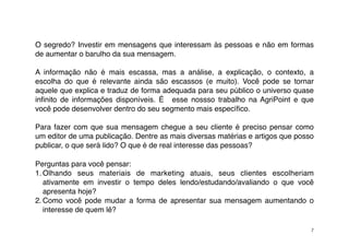 O segredo? Investir em mensagens que interessam às pessoas e não em formas
de aumentar o barulho da sua mensagem.

A informação não é mais escassa, mas a análise, a explicação, o contexto, a
escolha do que é relevante ainda são escassos (e muito). Você pode se tornar
aquele que explica e traduz de forma adequada para seu público o universo quase
inﬁnito de informações disponíveis. É esse nossso trabalho na AgriPoint e que
você pode desenvolver dentro do seu segmento mais especíﬁco.

Para fazer com que sua mensagem chegue a seu cliente é preciso pensar como
um editor de uma publicação. Dentre as mais diversas matérias e artigos que posso
publicar, o que será lido? O que é de real interesse das pessoas?

Perguntas para você pensar:
1. Olhando seus materiais de marketing atuais, seus clientes escolheriam
   ativamente em investir o tempo deles lendo/estudando/avaliando o que você
   apresenta hoje?
2. Como você pode mudar a forma de apresentar sua mensagem aumentando o
   interesse de quem lê?

                                                                                7
 