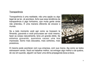 Transparência

Transparência é uma realidade, não uma opção ou algo
legal de se ter. Já acontece. Acho que essa tendência de
transparência é algo fortíssimo, que muita gente ainda
não entendeu. É uma maneira diferente de encarar o
mundo.

Se a todo momento você agir como se tivessem te
ﬁlmando, gravando e você procurasse ser você mesmo,
fazer as coisas naturalmente, teria um grande efeito. Se
estamos gravando, queremos causar uma boa
impressão. Somo mais educados, mais solíticitos, mais
produtivos.

O mesmo pode acontecer com sua empresa, com sua marca. Aja como se todos
estivessem vendo. Você vai trabalhar melhor, vai entregar algo melhor e de quebra,
de vez em quando, alguém vai fazer uma ótima propaganda boca-a-boca.


                                                                                 8
 