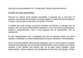 Aja como se você estivesse "on" o tempo todo. Porque você está mesmo.

O poder do acaso (serenpidity)

Procurei na internet como traduzir serenpidity e descobri que é uma das 10
palavras mais difíceis de se traduzir da língua inglesa. A melhor forma de explicar é
o acaso. E ele funciona muito bem na internet. É incrível.

A medida que você começa a produzir conteúdo na internet e a interagir com as
pessoas, de uma forma relativamente frequente e com uma linha de pensamento,
atitude e comportamento, mais e mais pessoas vão te encontrando, vão se
conectando.

Eu ﬁco impressionado com a facilidade com que as pessoas acham, de forma
aleatória, conteúdos na internet relacionadas com seus interesses e necessidades.

Isso é uma oportunidade fabulosa para empresas, pois se você começar a produzir
conteúdo de qualidade, que vai atender primeiramente a seus clientes, que você já
conhece e tem contato, aos poucos isso vai te gerar novos contatos, novas
oportunidades. Outras pessoas vão literalmente te encontrar (via Google, Twitter,

                                                                                    9
 