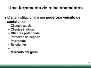 Uma ferramenta de relacionamentos

.
O site institucional é um poderoso veículo de
contato com:
    –   Clientes atuais;
    –   Clientes inativos;
    –   Clientes potenciais;
    –   Parceiros de negócio;
    –   Imprensa;
    –   Estudantes;
    –   ...
    –   Mercado em geral.


                                                10
 