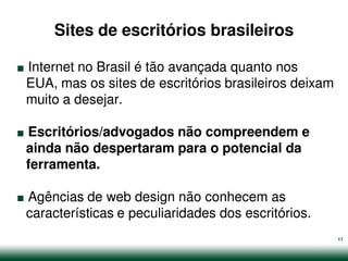 Sites de escritórios brasileiros

.
Internet no Brasil é tão avançada quanto nos
EUA, mas os sites de escritórios brasileiros deixam


.
muito a desejar.

Escritórios/advogados não compreendem e
ainda não despertaram para o potencial da


.
ferramenta.

Agências de web design não conhecem as
características e peculiaridades dos escritórios.
                                                      11
 