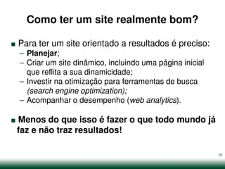 Como ter um site realmente bom?

.   Para ter um site orientado a resultados é preciso:
    – Planejar;
    – Criar um site dinâmico, incluindo uma página inicial
      que reflita a sua dinamicidade;
    – Investir na otimização para ferramentas de busca
      (search engine optimization);


.
    – Acompanhar o desempenho (web analytics).

Menos do que isso é fazer o que todo mundo já
faz e não traz resultados!

                                                             13
 