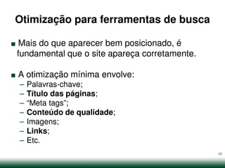 Otimização para ferramentas de busca

.Mais do que aparecer bem posicionado, é


.
fundamental que o site apareça corretamente.

    A otimização mínima envolve:
    –   Palavras-chave;
    –   Título das páginas;
    –   “Meta tags”;
    –   Conteúdo de qualidade;
    –   Imagens;
    –   Links;
    –   Etc.
                                               17
 
