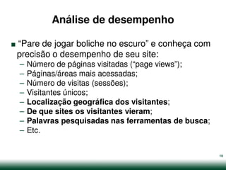 Análise de desempenho

.
“Pare de jogar boliche no escuro” e conheça com
precisão o desempenho de seu site:
    –   Número de páginas visitadas (“page views”);
    –   Páginas/áreas mais acessadas;
    –   Número de visitas (sessões);
    –   Visitantes únicos;
    –   Localização geográfica dos visitantes;
    –   De que sites os visitantes vieram;
    –   Palavras pesquisadas nas ferramentas de busca;
    –   Etc.


                                                         19
 
