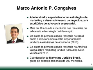 Marco Antonio P. Gonçalves
    .   Administrador especializado em estratégias de
        marketing e desenvolvimento de negócios para


    .   escritórios de advocacia empresarial.
        Mais de 10 anos de experiência nos mercados de


    .   advocacia e tecnologia da informação.
        Co-autor do primeiro estudo realizado no Brasil
        sobre o relacionamento entre departamentos


    .   jurídicos e escritórios de advocacia (2010).
        Co-autor do primeiro estudo realizado na América
        Latina sobre marketing jurídico (2007/08). Nova


    .   versão em 2010.
        Coordenador do Marketing Jurídico Brasil,
        grupo de debates com mais de 900 membros.
                                                           2
 