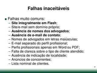 Falhas inaceitáveis

.   Falhas muito comuns:
    –   Site integralmente em Flash;
    –   Site/e-mail sem domínio próprio;
    –   Ausência de nomes dos advogados;
    –   Ausência de e-mail de contato;
    –   Nomes de advogados em letras maiúsculas;
    –   E-mail separado do perfil profissional;
    –   Perfis profissionais apenas em Word ou PDF;
    –   Falta de clareza sobre o tipo de cliente atendido;
    –   Ausência de indicação de localidade;
    –   Anúncios de concorrentes;
    –   Lista nominal de clientes.
                                                             21
 